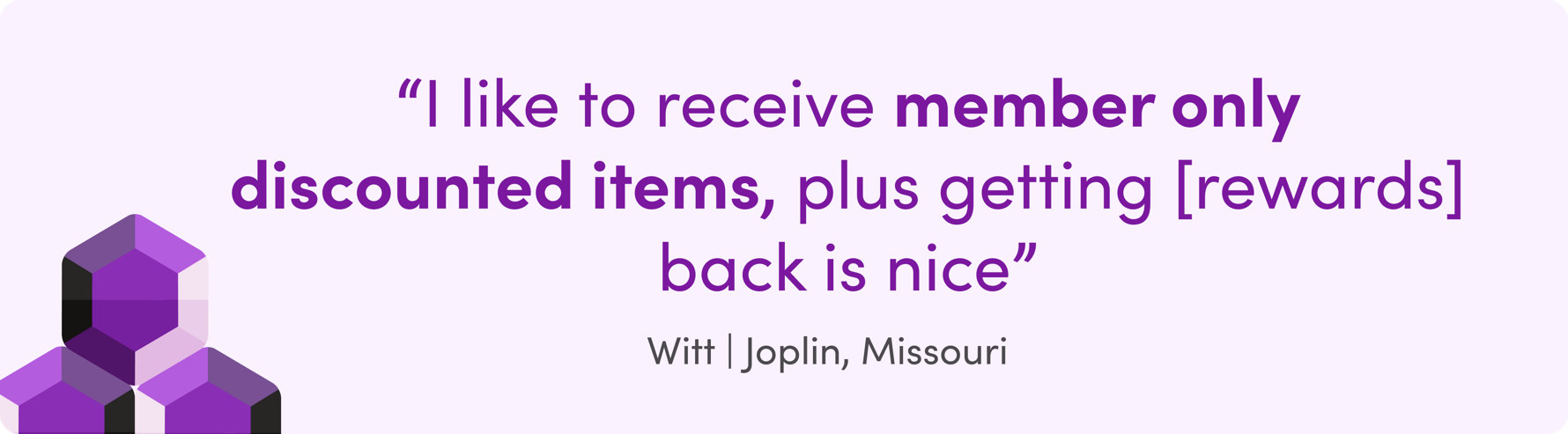 "I like to receive member only discounted items, plus getting [rewards] back is nice" Witt | Joplin, Missouri