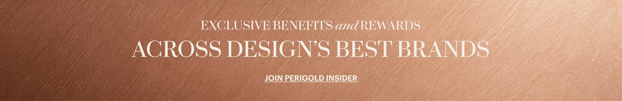 Exclusive Benefits and Rewards across design's best brands. Join Perigold Insider