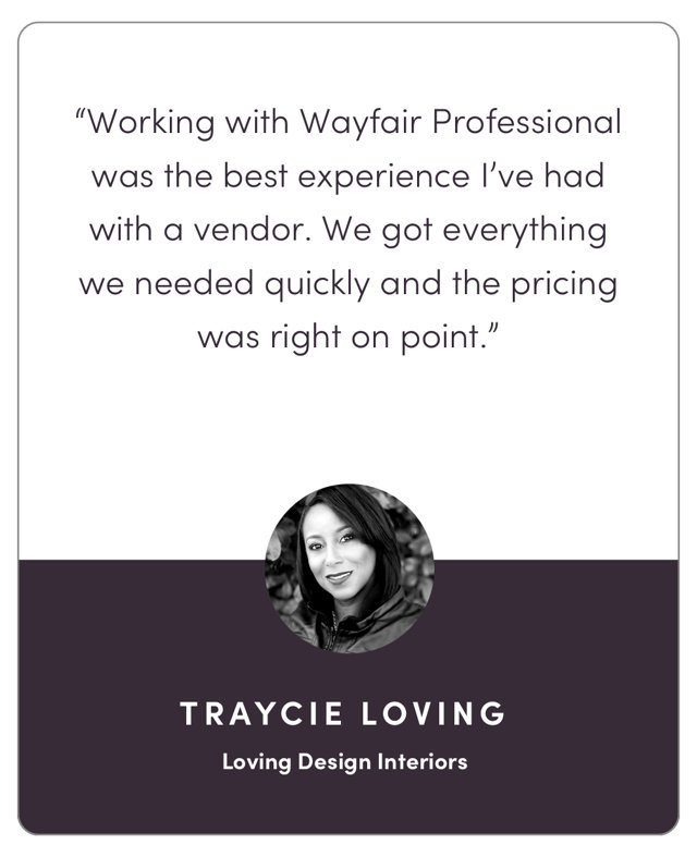 “Working with Wayfair Pro was the best experience I’ve had with a vendor. We got everything we needed quickly and the pricing was right on point.”