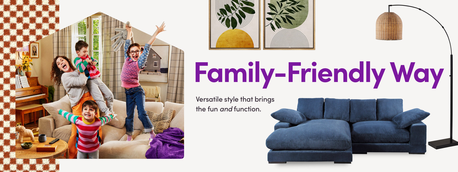 Family-Friendly Way. Versatile style that brings the fun and function.