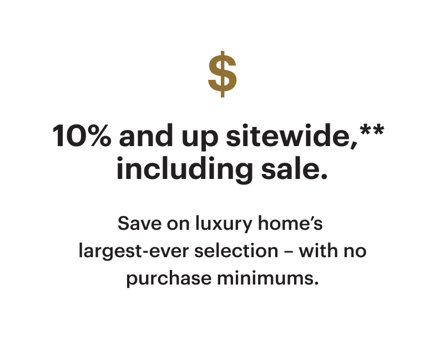 10% and up sitewide, including sale. Save on luxury home's largest-ever selection – with no purchase minimums.
