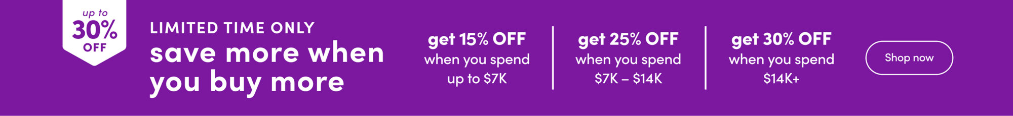 Save more when you buy more, up to 30% off. Get 15% off when you spend up to $7K, 25% off when you spend $7K to $14K, and 30% off when you spend $14K+. Limited time only. Shop now.