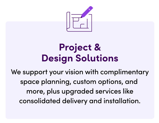 Project & Design Solutions. We support your vision with complimentary space planning, custom options, and more, plus upgraded services like consolidated delivery and installation.