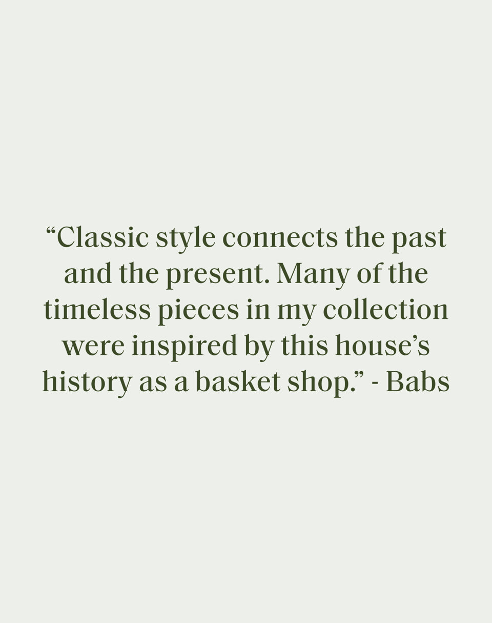 Classic style connects the past and the present. Many of the timeless pieces in my collection were inspired by this house's history as a basket shop." - Babs