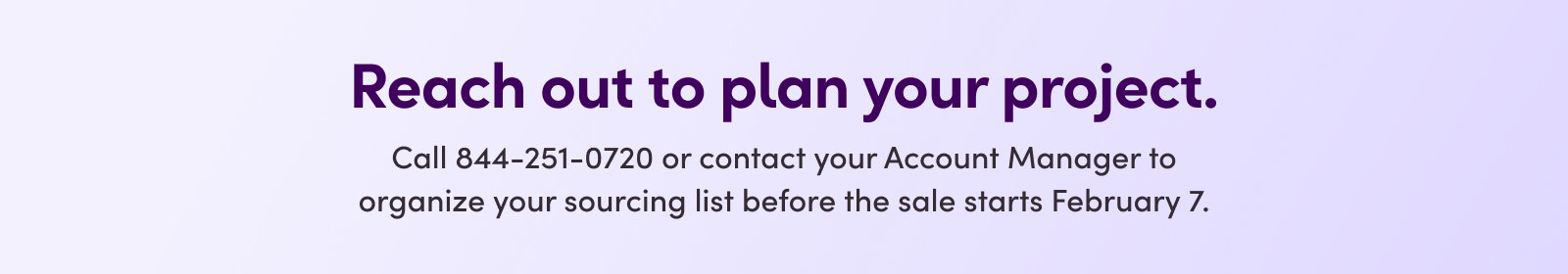 Reach out to plan your project. Call 844-251-0720 or contact your Account Manager to organize your sourcing list before the sale starts February 7.