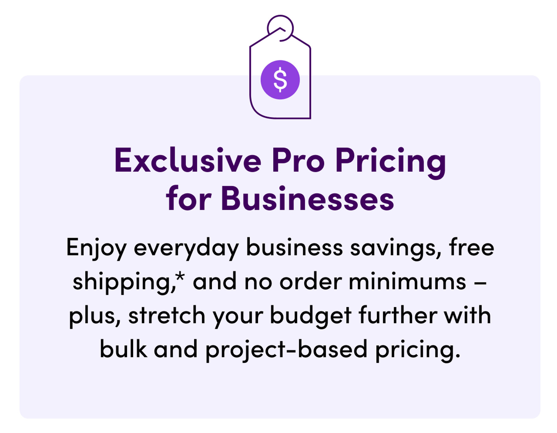 Exclusive Pro Pricing for Businesses. Enjoy everyday business savings, free shipping, and no order minimums–plus, stretch your budget further with bulk and project-based pricing.
