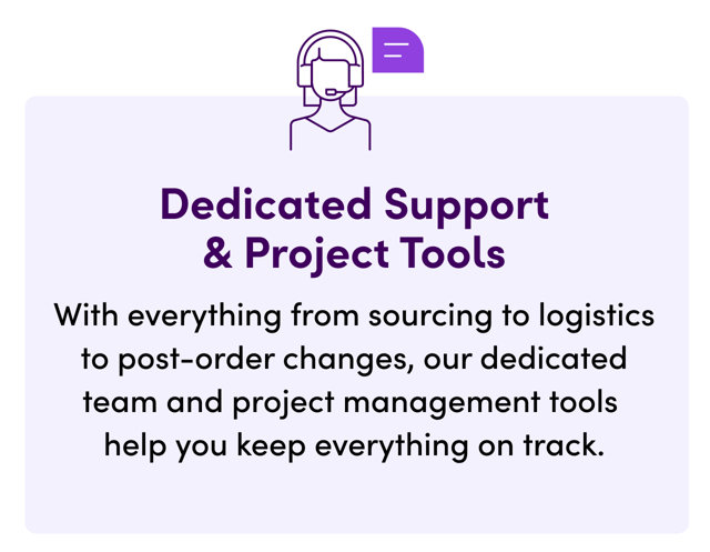 Dedicated Support & Project Tools. With everything from sourcing to logistics to post-order changes, our dedicated team and project management tools help you keep everything on track.