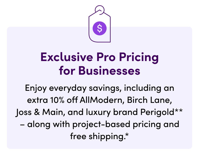 Exclusive Pro Pricing for Businesses. Enjoy everyday savings, including an extra 10% off AllModern, Birch Lane, Joss & Main, and luxury brand Perigold - along with project-based pricing and free shipping.