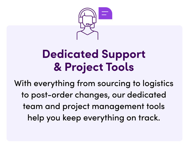 Dedicated Support & Project Tools. With everything from sourcing to logistics to post-order changes, our dedicated team and project management tools help you keep everything on track.