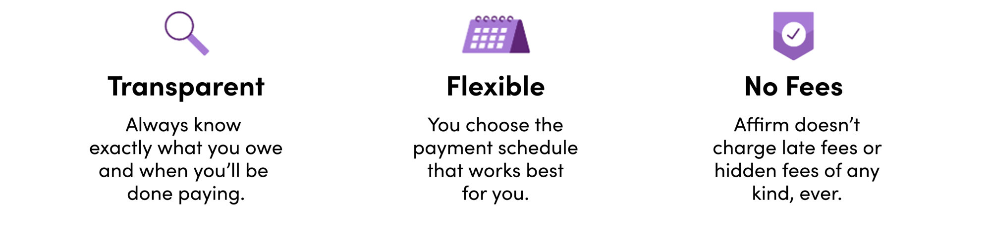 Transparent. Always know exactly what you owe and when you’ll be done paying. Flexible. You choose the payment schedule that works best for you. No Fees. Affirm doesn’t charge late fees or hidden fees of any kind, ever.