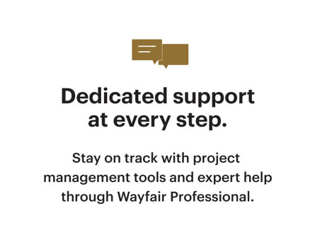 Dedicated support at every step. Stay on track with project management tools and expert help through Wayfair Professional.