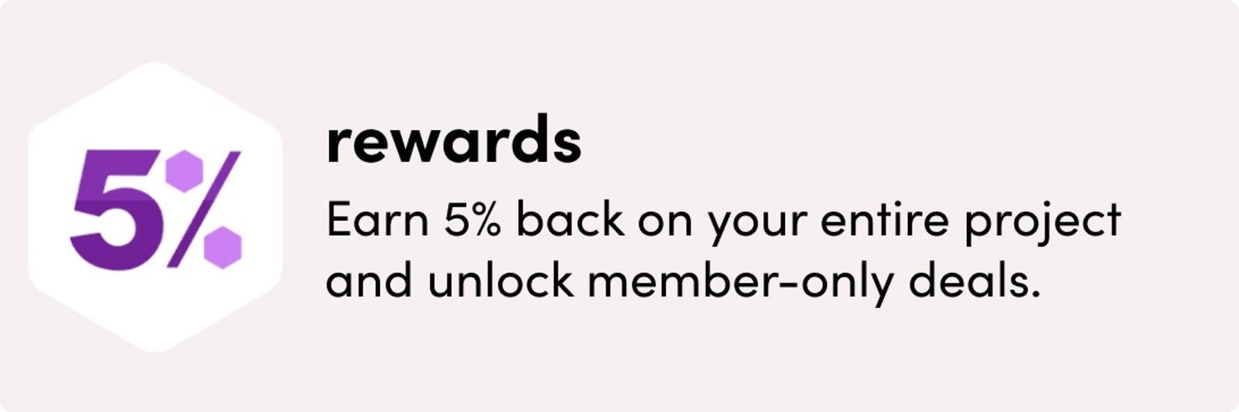Rewards: Earn 5% back on your entire project and unlock member-only deals.